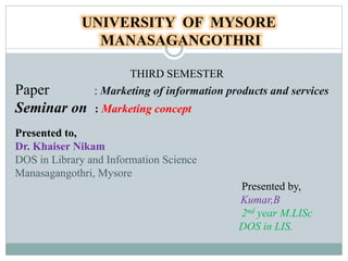 UNIVERSITY OF MYSORE
MANASAGANGOTHRI
THIRD SEMESTER
Paper : Marketing of information products and services
Seminar on : Marketing concept
Presented to,
Dr. Khaiser Nikam
DOS in Library and Information Science
Manasagangothri, Mysore
Presented by,
Kumar,B
2nd year M.LISc
DOS in LIS.
 