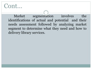 Cont…
Market segmentation involves the
identifications of actual and potential and their
needs assessment followed by analyzing market
segment to determine what they need and how to
delivery library services.
 
