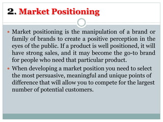 2. Market Positioning
 Market positioning is the manipulation of a brand or
family of brands to create a positive perception in the
eyes of the public. If a product is well positioned, it will
have strong sales, and it may become the go-to brand
for people who need that particular product.
 When developing a market position you need to select
the most persuasive, meaningful and unique points of
difference that will allow you to compete for the largest
number of potential customers.
 