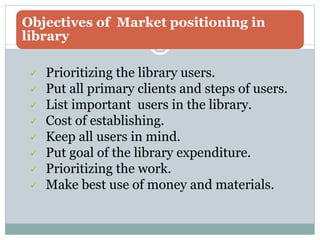 Objectives of Market positioning in
library
 Prioritizing the library users.
 Put all primary clients and steps of users.
 List important users in the library.
 Cost of establishing.
 Keep all users in mind.
 Put goal of the library expenditure.
 Prioritizing the work.
 Make best use of money and materials.
 