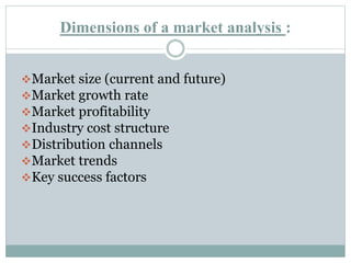Dimensions of a market analysis :
Market size (current and future)
Market growth rate
Market profitability
Industry cost structure
Distribution channels
Market trends
Key success factors
 