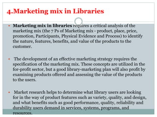 4.Marketing mix in Libraries
 Marketing mix in libraries requires a critical analysis of the
marketing mix (the 7 Ps of Marketing mix - product, place, price,
promotion, Participants, Physical Evidence and Process) to identify
the nature, features, benefits, and value of the products to the
customer.
 The development of an effective marketing strategy requires the
specification of the marketing mix. These concepts are utilized in the
for-profit sector, but a good library-marketing plan will also profit by
examining products offered and assessing the value of the products
to the users.
 Market research helps to determine what library users are looking
for in the way of product features such as variety, quality, and design,
and what benefits such as good performance, quality, reliability and
durability users demand in services, systems, programs, and
resources.
 