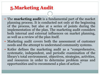 5.Marketing Audit
 The marketing audit is a fundamental part of the market
planning process. It is conducted not only at the beginning
of the process, but also at a series of points during the
implementation of the plan. The marketing audit considers
both internal and external influences on market planning,
as well as a review of the plan itself.
 Marketing audit covers both the assessment of customer
needs and the attempt to understand community systems.
 Kotler defines the marketing audit as a “comprehensive,
systematic, independent, and periodic examination of the
library’s total environment, objectives, strategies, activities,
and resources in order to determine problem areas and
opportunities and to recommend a plan of action.”
 