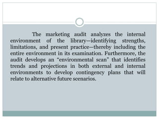 The marketing audit analyzes the internal
environment of the library—identifying strengths,
limitations, and present practice—thereby including the
entire environment in its examination. Furthermore, the
audit develops an “environmental scan” that identifies
trends and projections in both external and internal
environments to develop contingency plans that will
relate to alternative future scenarios.
 