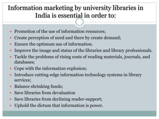 Information marketing by university libraries in
India is essential in order to:
 Promotion of the use of information resources;
 Create perception of need and there by create demand;
 Ensure the optimum use of information.
 Improve the image and status of the libraries and library professionals.
 Tackle the problems of rising costs of reading materials, journals, and
databases;
 Cope with the information explosion;
 Introduce cutting-edge information technology systems in library
services;
 Balance shrinking funds;
 Save libraries from devaluation
 Save libraries from declining reader-support;
 Uphold the dictum that information is power.
 