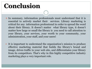 Conclusion
 In summary, information professionals must understand that it is
essential to actively market their services. Library marketing is
critical for any information professional in order to spread the word
about their library. It doesn’t matter what library type, it doesn’t
matter how large or small the library is you need to call attention to
your library, your services, your worth to your community, your
administration, your staff, and your users!
 It is important to understand the organization’s mission to produce
effective marketing material that builds the library’s brand and
image, drives traffic to your web site, and differentiates your library
from its competitors. That’s why in this highly competitive industry
marketing plays a very important role.
 