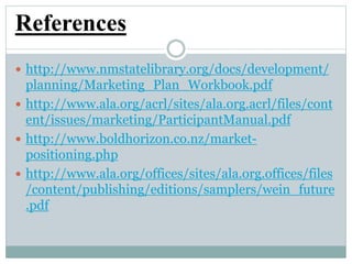 References
 http://www.nmstatelibrary.org/docs/development/
planning/Marketing_Plan_Workbook.pdf
 http://www.ala.org/acrl/sites/ala.org.acrl/files/cont
ent/issues/marketing/ParticipantManual.pdf
 http://www.boldhorizon.co.nz/market-
positioning.php
 http://www.ala.org/offices/sites/ala.org.offices/files
/content/publishing/editions/samplers/wein_future
.pdf
 