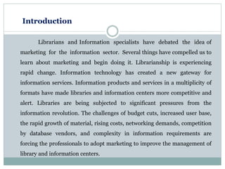 Introduction
Librarians and Information specialists have debated the idea of
marketing for the information sector. Several things have compelled us to
learn about marketing and begin doing it. Librarianship is experiencing
rapid change. Information technology has created a new gateway for
information services. Information products and services in a multiplicity of
formats have made libraries and information centers more competitive and
alert. Libraries are being subjected to significant pressures from the
information revolution. The challenges of budget cuts, increased user base,
the rapid growth of material, rising costs, networking demands, competition
by database vendors, and complexity in information requirements are
forcing the professionals to adopt marketing to improve the management of
library and information centers.
 