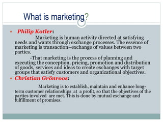 What is marketing?
 Philip Kotler:
Marketing is human activity directed at satisfying
needs and wants through exchange processes. The essence of
marketing is transaction–exchange of values between two
parties.
-That marketing is the process of planning and
executing the conception, pricing, promotion and distribution
of goods, services and ideas to create exchanges with target
groups that satisfy customers and organizational objectives.
 Christian Grönroos:
Marketing is to establish, maintain and enhance long-
term customer relationships at a profit, so that the objectives of the
parties involved are met. This is done by mutual exchange and
fulfillment of promises.
 