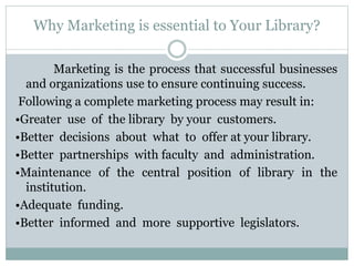 Why Marketing is essential to Your Library?
Marketing is the process that successful businesses
and organizations use to ensure continuing success.
Following a complete marketing process may result in:
•Greater use of the library by your customers.
•Better decisions about what to offer at your library.
•Better partnerships with faculty and administration.
•Maintenance of the central position of library in the
institution.
•Adequate funding.
•Better informed and more supportive legislators.
 