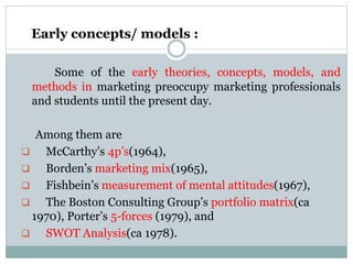 Early concepts/ models :
Some of the early theories, concepts, models, and
methods in marketing preoccupy marketing professionals
and students until the present day.
Among them are
 McCarthy’s 4p’s(1964),
 Borden’s marketing mix(1965),
 Fishbein’s measurement of mental attitudes(1967),
 The Boston Consulting Group’s portfolio matrix(ca
1970), Porter’s 5-forces (1979), and
 SWOT Analysis(ca 1978).
 