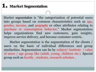 1. Market Segmentation
Market segmentation is “the categorization of potential users
into groups based on common characteristics such as age,
gender, income, and geography or other attributes relating to
purchase or consumption behavior.” Market segmentation
helps organizations find new customers, gain insights,
improve service delivery, and become customer-centric.
Market segmentation is the segmentation of the clients /
users on the basic of individual differences and group
similarities. Segmentation can be by subject/ institute / value
of users / age group like (adult, young, children etc.). Special
group such as faculty , students, research scholars .
 