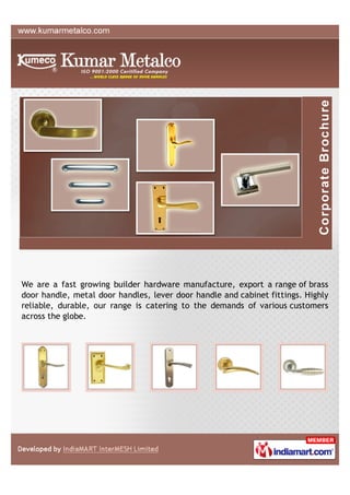 We are a fast growing builder hardware manufacture, export a range of brass
door handle, metal door handles, lever door handle and cabinet fittings. Highly
reliable, durable, our range is catering to the demands of various customers
across the globe.
 