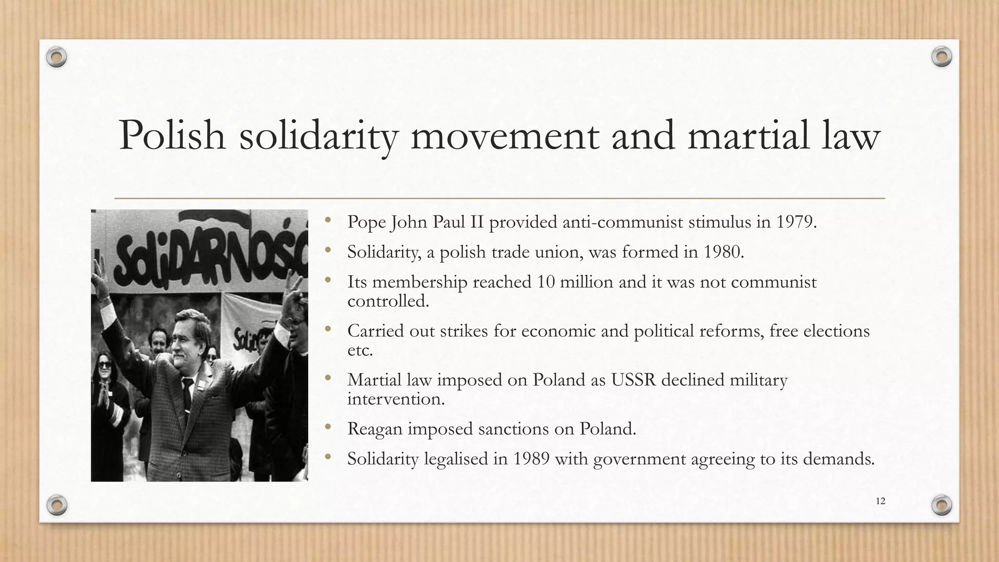 Polish solidarity movement and martial law
• Pope John Paul II provided anti-communist stimulus in 1979.
• Solidarity, a polish trade union, was formed in 1980.
• Its membership reached 10 million and it was not communist
controlled.
• Carried out strikes for economic and political reforms, free elections
etc.
• Martial law imposed on Poland as USSR declined military
intervention.
• Reagan imposed sanctions on Poland.
• Solidarity legalised in 1989 with government agreeing to its demands.
12
 