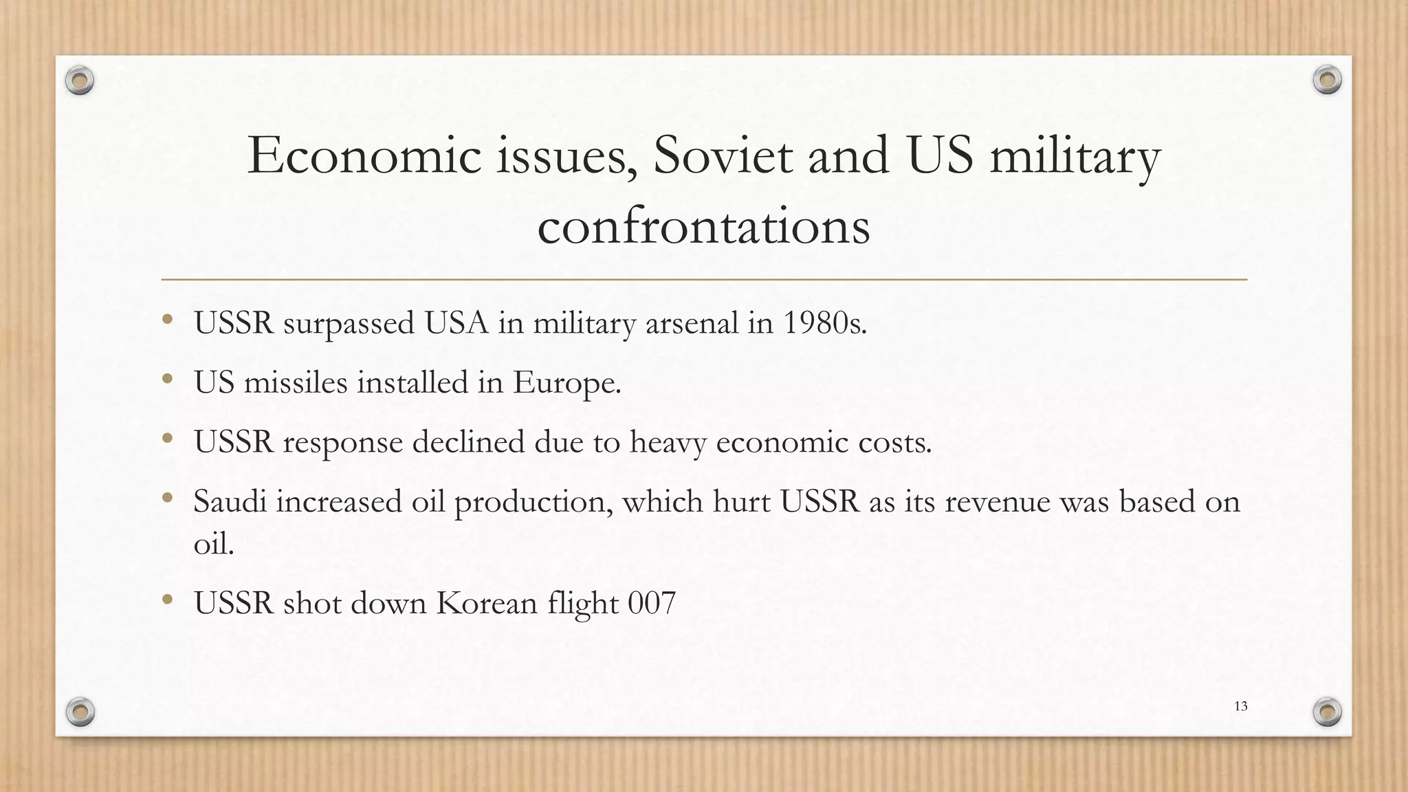 Economic issues, Soviet and US military
confrontations
• USSR surpassed USA in military arsenal in 1980s.
• US missiles installed in Europe.
• USSR response declined due to heavy economic costs.
• Saudi increased oil production, which hurt USSR as its revenue was based on
oil.
• USSR shot down Korean flight 007
13
 