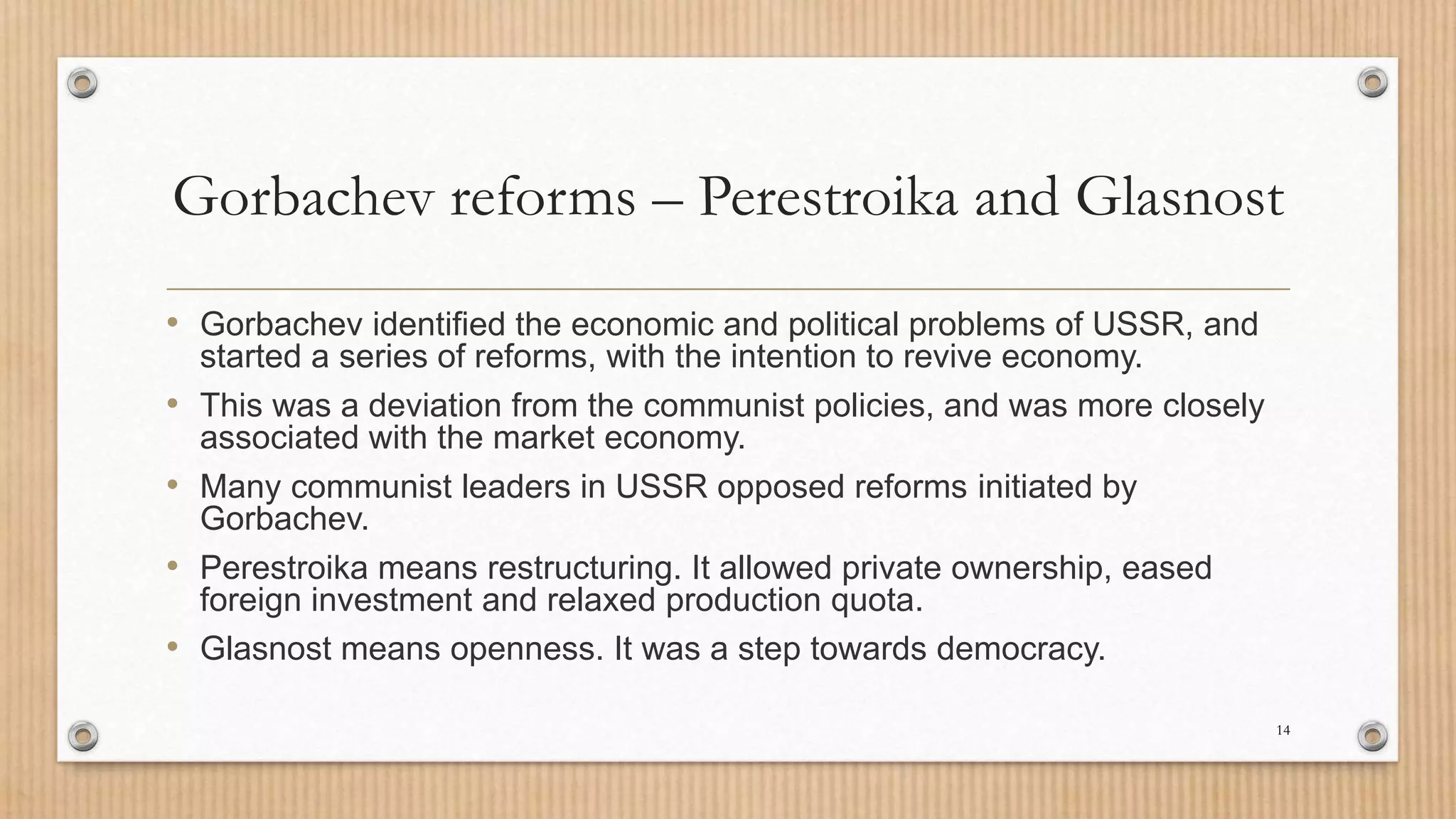 Gorbachev reforms – Perestroika and Glasnost
• Gorbachev identified the economic and political problems of USSR, and
started a series of reforms, with the intention to revive economy.
• This was a deviation from the communist policies, and was more closely
associated with the market economy.
• Many communist leaders in USSR opposed reforms initiated by
Gorbachev.
• Perestroika means restructuring. It allowed private ownership, eased
foreign investment and relaxed production quota.
• Glasnost means openness. It was a step towards democracy.
14
 