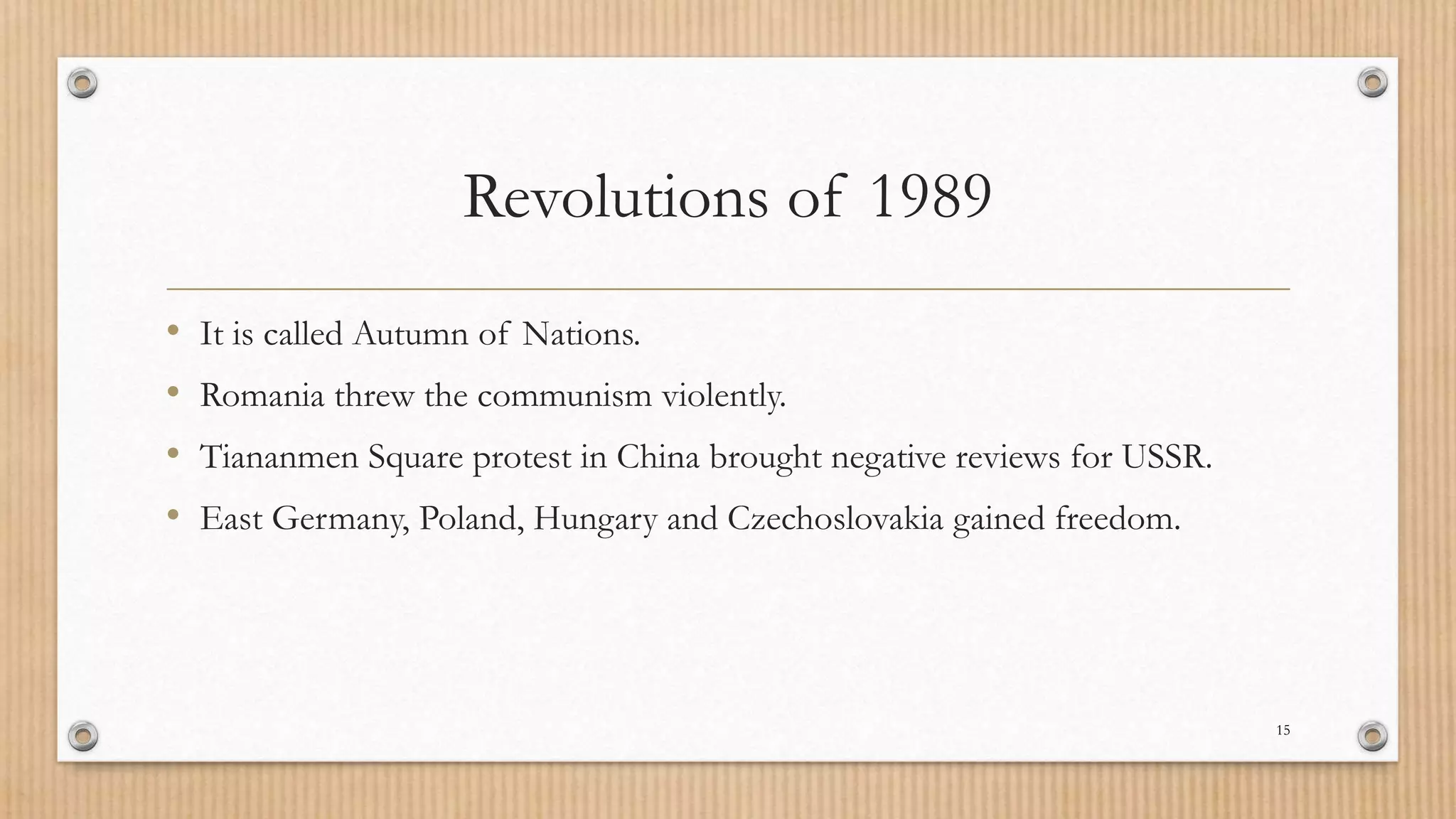Revolutions of 1989
• It is called Autumn of Nations.
• Romania threw the communism violently.
• Tiananmen Square protest in China brought negative reviews for USSR.
• East Germany, Poland, Hungary and Czechoslovakia gained freedom.
15
 