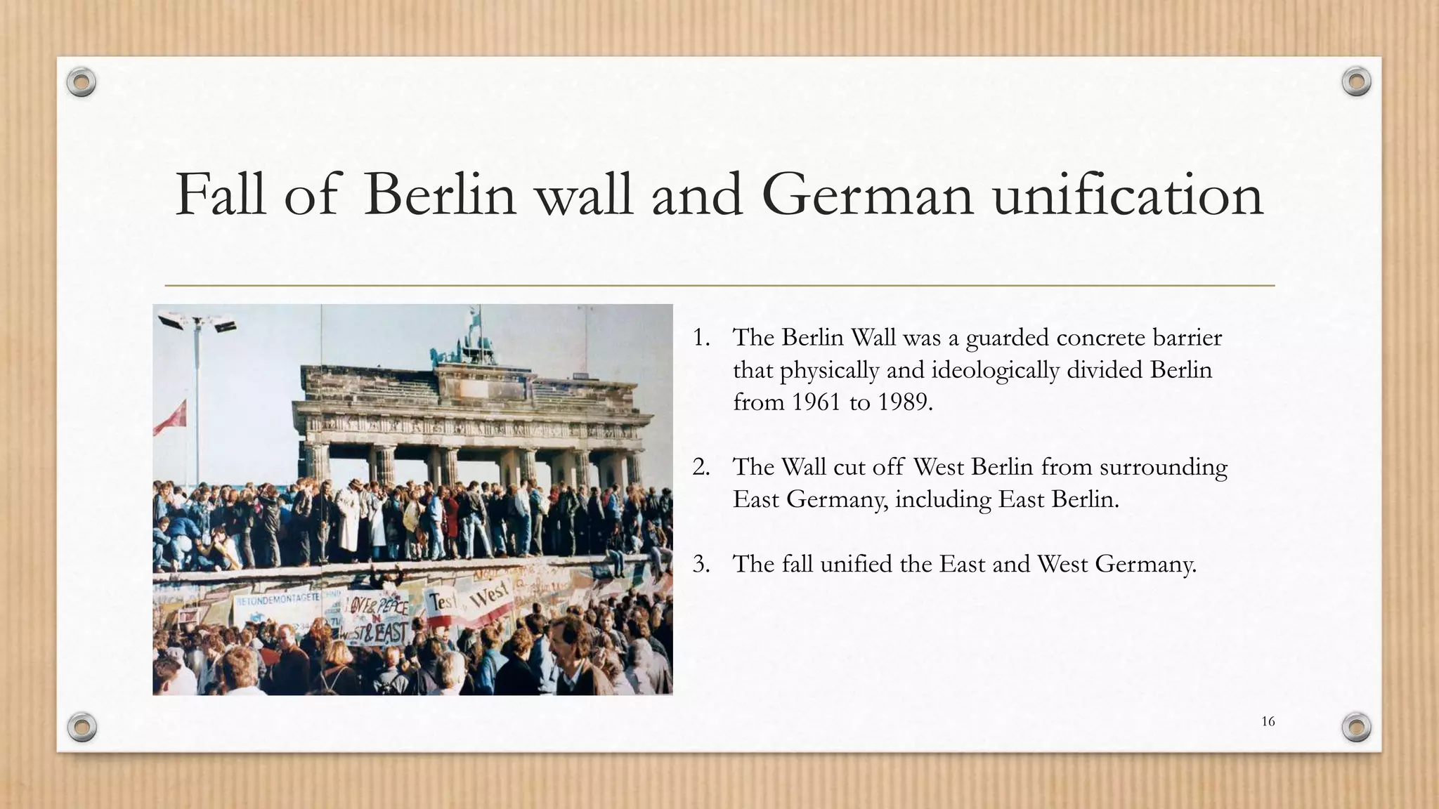 Fall of Berlin wall and German unification
16
1. The Berlin Wall was a guarded concrete barrier
that physically and ideologically divided Berlin
from 1961 to 1989.
2. The Wall cut off West Berlin from surrounding
East Germany, including East Berlin.
3. The fall unified the East and West Germany.
 