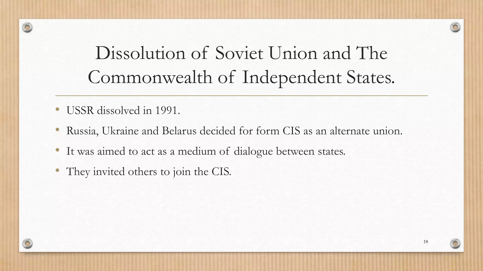 Dissolution of Soviet Union and The
Commonwealth of Independent States.
• USSR dissolved in 1991.
• Russia, Ukraine and Belarus decided for form CIS as an alternate union.
• It was aimed to act as a medium of dialogue between states.
• They invited others to join the CIS.
18
 