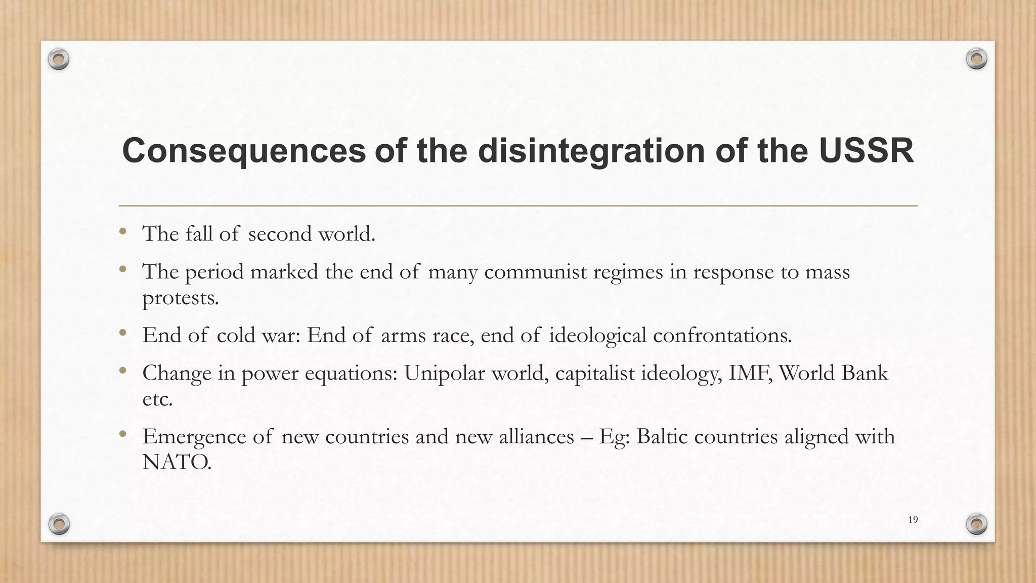 Consequences of the disintegration of the USSR
• The fall of second world.
• The period marked the end of many communist regimes in response to mass
protests.
• End of cold war: End of arms race, end of ideological confrontations.
• Change in power equations: Unipolar world, capitalist ideology, IMF, World Bank
etc.
• Emergence of new countries and new alliances – Eg: Baltic countries aligned with
NATO.
19
 