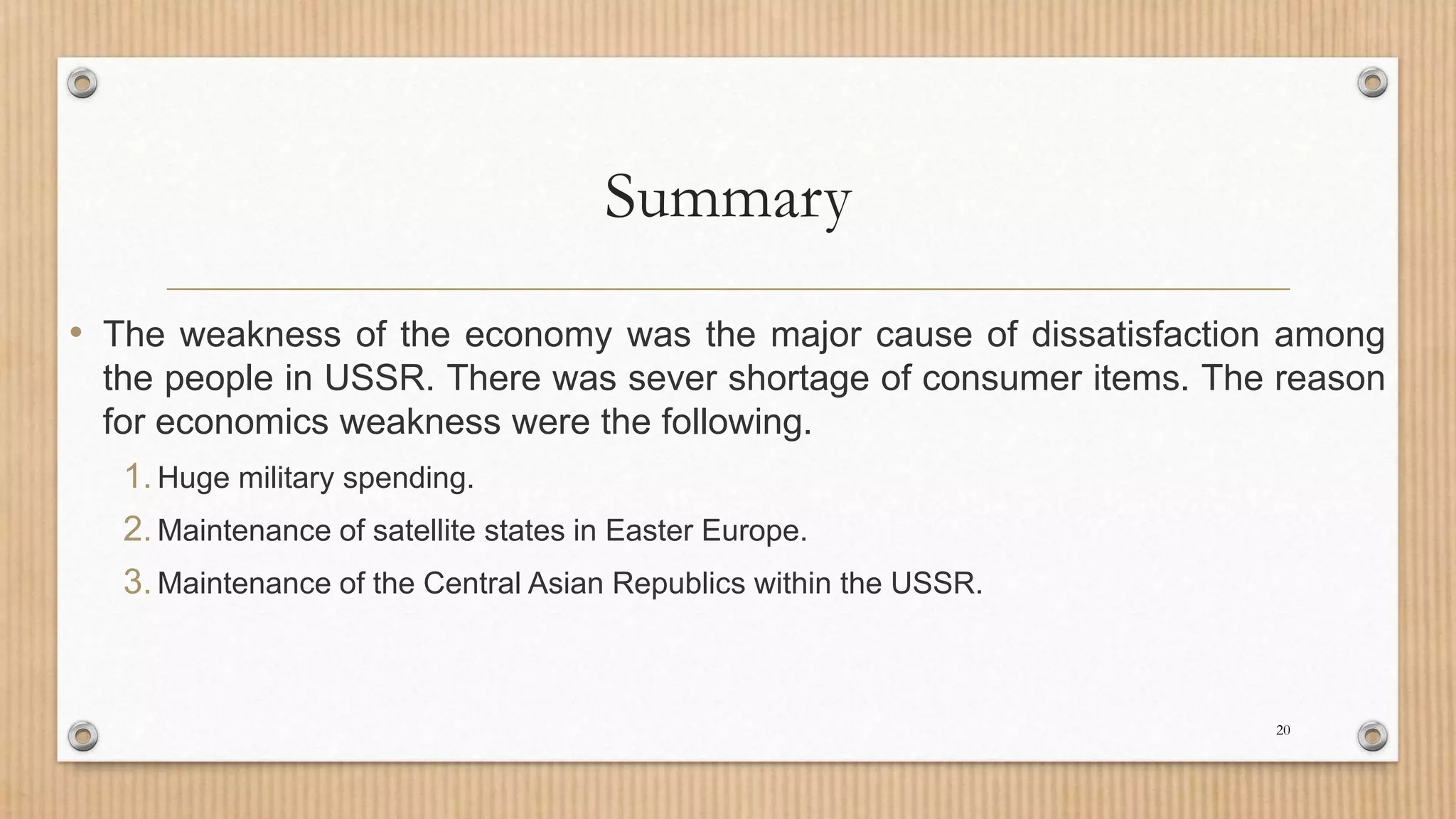 Summary
• The weakness of the economy was the major cause of dissatisfaction among
the people in USSR. There was sever shortage of consumer items. The reason
for economics weakness were the following.
1.Huge military spending.
2.Maintenance of satellite states in Easter Europe.
3.Maintenance of the Central Asian Republics within the USSR.
20
 