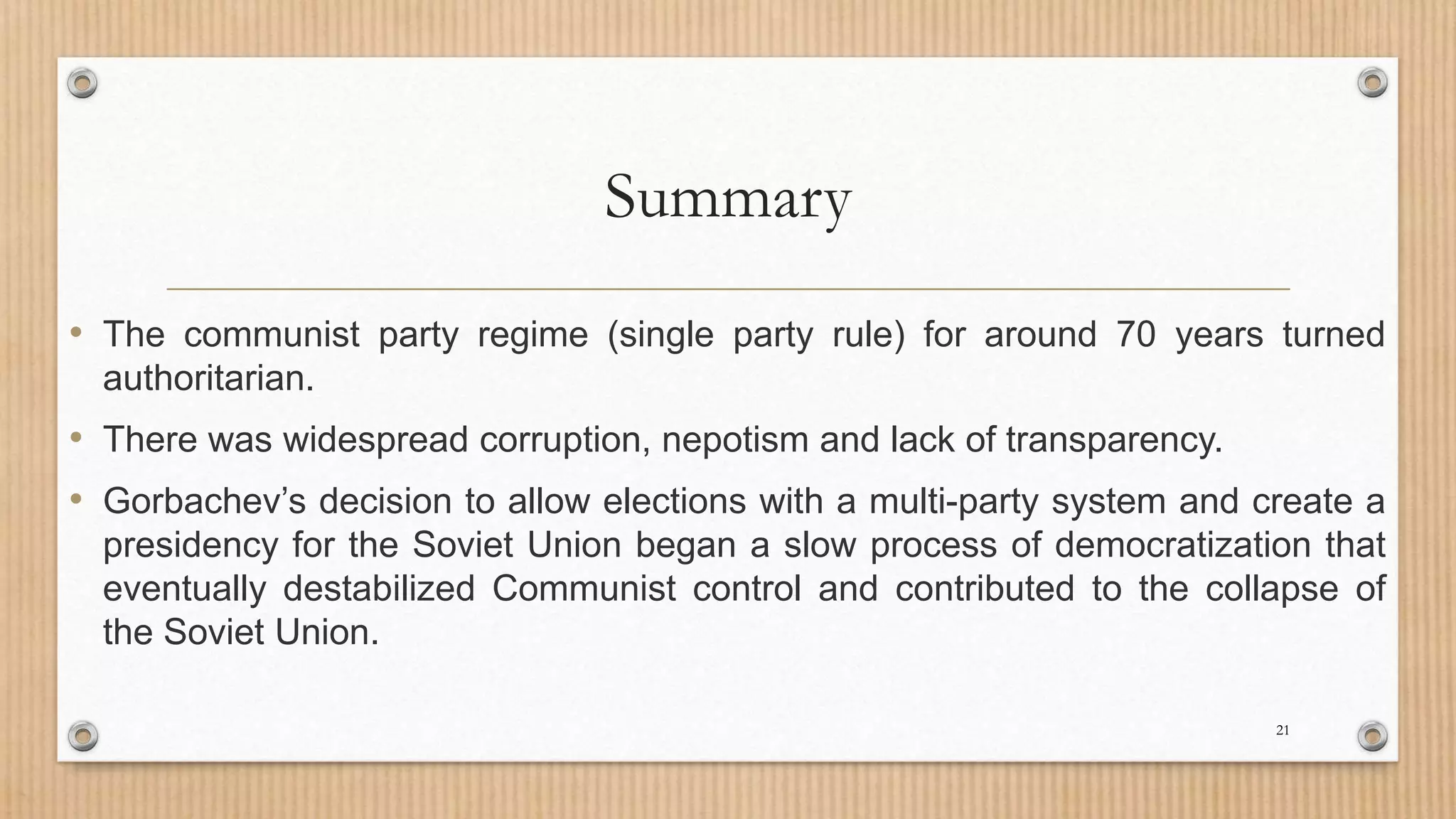 Summary
• The communist party regime (single party rule) for around 70 years turned
authoritarian.
• There was widespread corruption, nepotism and lack of transparency.
• Gorbachev’s decision to allow elections with a multi-party system and create a
presidency for the Soviet Union began a slow process of democratization that
eventually destabilized Communist control and contributed to the collapse of
the Soviet Union.
21
 
