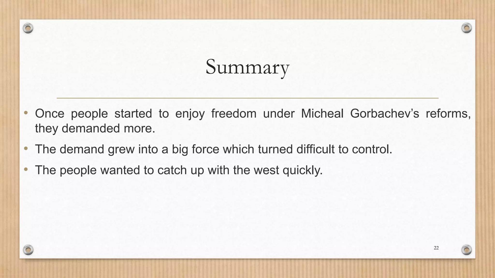 Summary
• Once people started to enjoy freedom under Micheal Gorbachev’s reforms,
they demanded more.
• The demand grew into a big force which turned difficult to control.
• The people wanted to catch up with the west quickly.
22
 