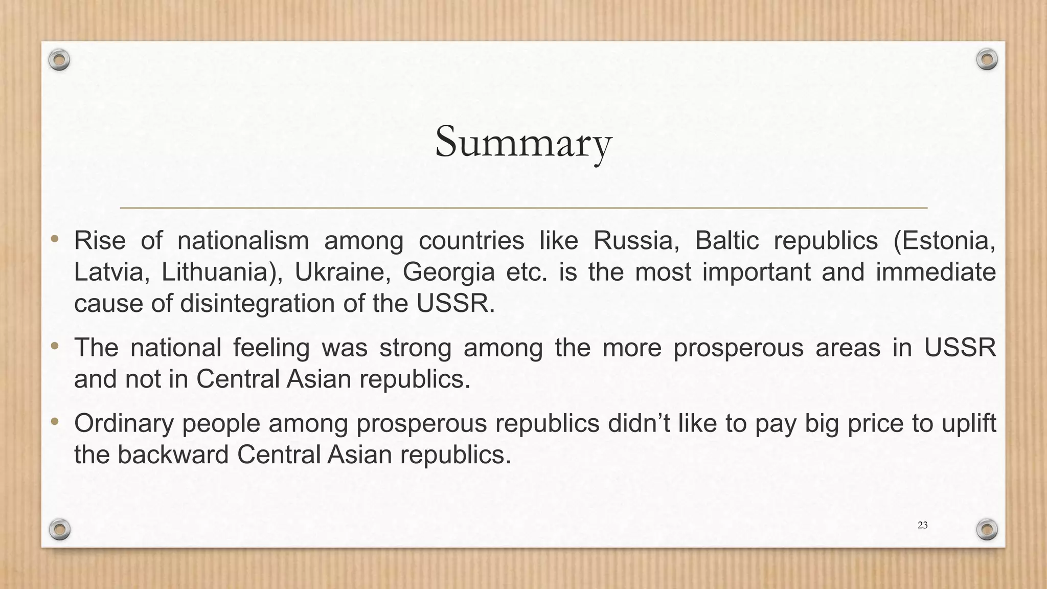 Summary
• Rise of nationalism among countries like Russia, Baltic republics (Estonia,
Latvia, Lithuania), Ukraine, Georgia etc. is the most important and immediate
cause of disintegration of the USSR.
• The national feeling was strong among the more prosperous areas in USSR
and not in Central Asian republics.
• Ordinary people among prosperous republics didn’t like to pay big price to uplift
the backward Central Asian republics.
23
 