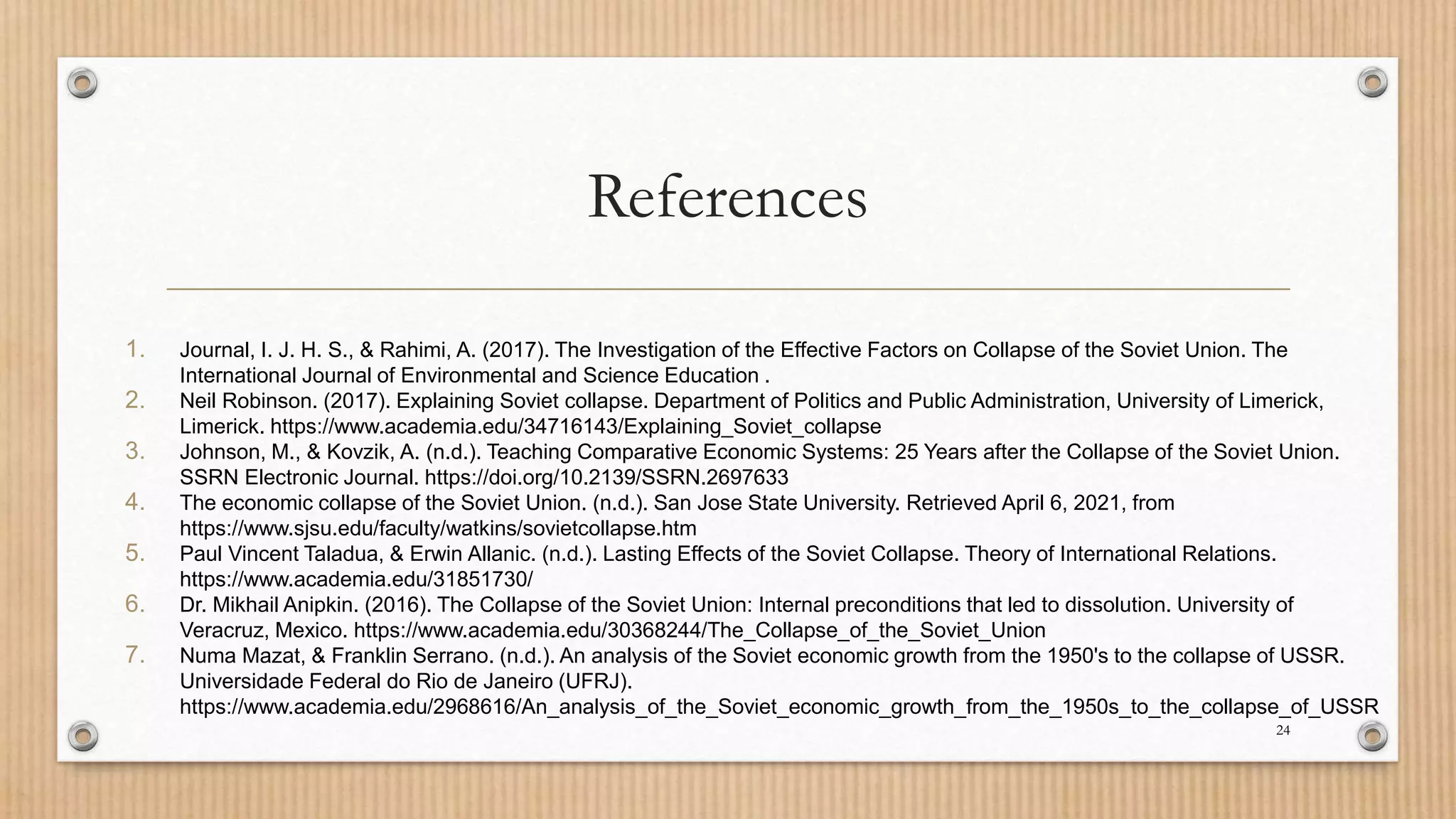 References
1. Journal, I. J. H. S., & Rahimi, A. (2017). The Investigation of the Effective Factors on Collapse of the Soviet Union. The
International Journal of Environmental and Science Education .
2. Neil Robinson. (2017). Explaining Soviet collapse. Department of Politics and Public Administration, University of Limerick,
Limerick. https://www.academia.edu/34716143/Explaining_Soviet_collapse
3. Johnson, M., & Kovzik, A. (n.d.). Teaching Comparative Economic Systems: 25 Years after the Collapse of the Soviet Union.
SSRN Electronic Journal. https://doi.org/10.2139/SSRN.2697633
4. The economic collapse of the Soviet Union. (n.d.). San Jose State University. Retrieved April 6, 2021, from
https://www.sjsu.edu/faculty/watkins/sovietcollapse.htm
5. Paul Vincent Taladua, & Erwin Allanic. (n.d.). Lasting Effects of the Soviet Collapse. Theory of International Relations.
https://www.academia.edu/31851730/
6. Dr. Mikhail Anipkin. (2016). The Collapse of the Soviet Union: Internal preconditions that led to dissolution. University of
Veracruz, Mexico. https://www.academia.edu/30368244/The_Collapse_of_the_Soviet_Union
7. Numa Mazat, & Franklin Serrano. (n.d.). An analysis of the Soviet economic growth from the 1950's to the collapse of USSR.
Universidade Federal do Rio de Janeiro (UFRJ).
https://www.academia.edu/2968616/An_analysis_of_the_Soviet_economic_growth_from_the_1950s_to_the_collapse_of_USSR
24
 