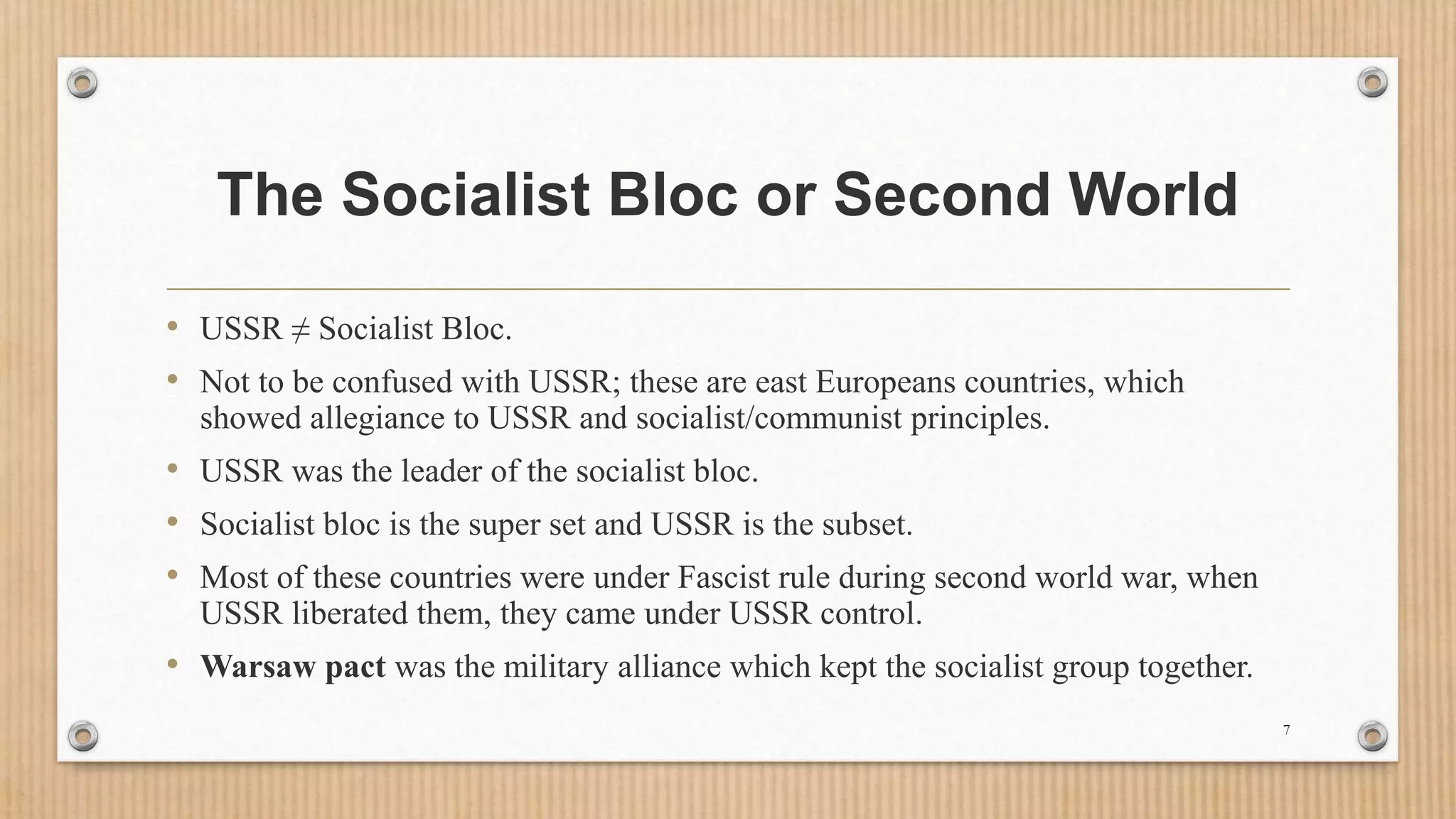 The Socialist Bloc or Second World
• USSR ≠ Socialist Bloc.
• Not to be confused with USSR; these are east Europeans countries, which
showed allegiance to USSR and socialist/communist principles.
• USSR was the leader of the socialist bloc.
• Socialist bloc is the super set and USSR is the subset.
• Most of these countries were under Fascist rule during second world war, when
USSR liberated them, they came under USSR control.
• Warsaw pact was the military alliance which kept the socialist group together.
7
 