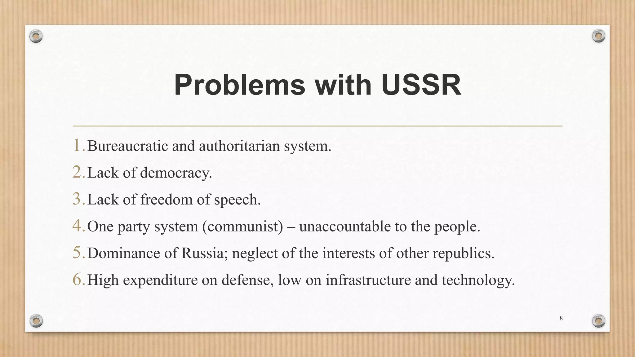 Problems with USSR
1.Bureaucratic and authoritarian system.
2.Lack of democracy.
3.Lack of freedom of speech.
4.One party system (communist) – unaccountable to the people.
5.Dominance of Russia; neglect of the interests of other republics.
6.High expenditure on defense, low on infrastructure and technology.
8
 