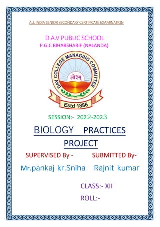 ALL INDIA SENIOR SECONDARY CERTIFICATE EXAMINATION
D.A.V PUBLIC SCHOOL
P.G.C BIHARSHARIF (NALANDA)
SUBMITTED By-
SUPERVISED By -
SESSION:- 2022-2023
Mr.pankaj kr.Sniha Rajnit kumar
BIOLOGY PRACTICES
PROJECT
CLASS:- XII
ROLL:-
 