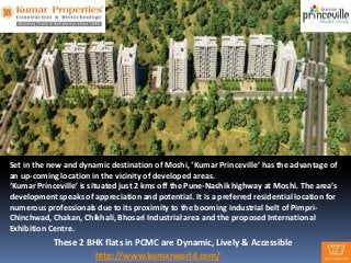 Set in the new and dynamic destination of Moshi, ‘Kumar Princeville’ has the advantage of
an up-coming location in the vicinity of developed areas.
‘Kumar Princeville’ is situated just 2 kms off the Pune-Nashik highway at Moshi. The area’s
development speaks of appreciation and potential. It is a preferred residential location for
numerous professionals due to its proximity to the booming industrial belt of Pimpri-
Chinchwad, Chakan, Chikhali, Bhosari Industrial area and the proposed International
Exhibition Centre.
            These 2 BHK flats in PCMC are Dynamic, Lively & Accessible
                      http://www.kumarworld.com/
 