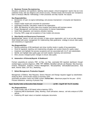 4. Business Process Re-engineering
Actuarial, compliance and operations reporting teams prepare critical management reports that are to be
published timely, with due diligence and utmost accuracy. Worked closely with Actuarial and Compliance
team to introduce effective methodology in their processes and help improve the outputs.
Key Responsibilities
 Introduction of Lean six sigma methodology and process improvement in Actuarial and Operations
Domain
 Subject matter expert and consultant for automation
 Automated Surrender Calculation model for the organization
 IRDA- IIB Reporting for policy data since inception post liaising with business owners
 Project Management and tracking, communication to internal stakeholders
 Gantt Chart preparation and resource utilization tracking
 Ensuring 100% usage and acceptance of new models and process
5. Data Quality and Governance Framework
Managingsingle version of truth and accuracy of data across organization and to act as data steward.
Work closely with senior management for implementing Data governance strategy to ensure data quality
and consistency in organization
Key Responsibilities
 Monthly publishing of DQ dashboard and show monthly trends in quality of key parameters
 Work for regulatory reporting and implementing toll-gates and system checks for quality output
 Implement and highlight the process exceptions and risk associated with it to IT and stakeholders
 Identify and highlight data quality gaps and work towards improving and enrichment
 Drive process changes/system changes to ensure data quality
6. Automation of Extracts,Reports & Dashboard
Formed outputslike.xls extracts, PDF, txt files, csv files, automated BO reports& dashboard through
multiple legacy systems (Ingenium, CRM, TPP, MMMA). Benefited verticals are Renewal, New Business,
Finance, Distribution, Analytics, Product Management, Non-proprietary verticals(Bancassurance, Axis
Bank, Internet Sales, CAT etc.), Marketing.
7. Defect Management, Production Support
Management of Defects, New Requests, Service Request and Change requests logged by stakeholders
Analyzing RCA, communicate solution to business users
Automated escalation matrix into CARS system (Yellow Belt – Maximizer project for the year – 2014)
Process Adherence, servicing of process map
Hyper Quality India as Executive Data Analyst Jul’06 – Aug’07 (01 Yrs 01 months)
Key Responsibilities:
 Audit of audio calls of US based online e-learning CCE’s
 Publishing MIS & Dashboards (Daily, Monthly), Audit call tracker, revenue, call ratio analysis of UTEK
vertical
 Publishing HR report about on boarded employees documents
 
