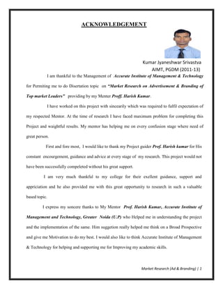Market Research (Ad & Branding) | 1
ACKNOWLEDGEMENT
Kumar Jyaneshwar Srivastva
AIMT, PGDM (2011-13)
I am thankful to the Management of Accurate Institute of Management & Technology
for Permiting me to do Disertation topic on “Market Research on Advertisement & Branding of
Top market Leaders” providing by my Menter Proff. Harish Kumar.
I have worked on this project with sincearily which was required to fulfil expectation of
my respected Mentor. At the time of research I have faced maximum problem for completing this
Project and waightful results. My mentor has helping me on every confusion stage where need of
great person.
First and fore most, I would like to thank my Project guider Prof. Harish kumar for His
constant encourgement, guidance and advice at every stage of my research. This project would not
have been successfully compeleted without his great support.
I am very much thankful to my college for their exellent guidance, support and
appriciation and he also provided me with this great opportunity to research in such a valuable
based topic.
I express my soncere thanks to My Mentor Prof. Harish Kumar, Accurate Institute of
Management and Technology, Greater Noida (U.P) who Helped me in understanding the project
and the implementation of the same. Him suggetion really helped me think on a Broad Prospective
and give me Motivation to do my best. I would also like to think Accurate Institute of Management
& Technology for helping and supporting me for Improving my academic skills.
 