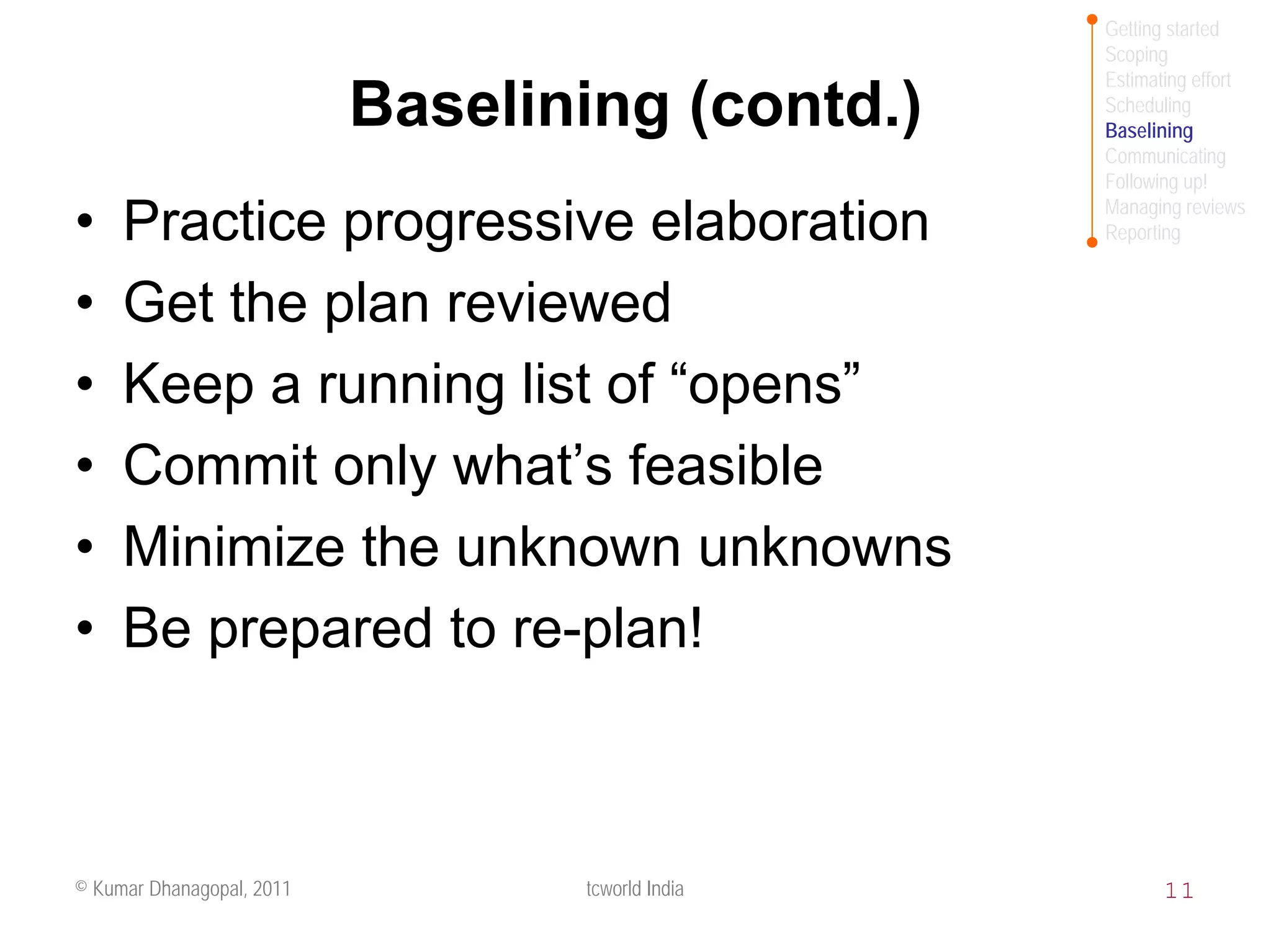 Getting started
                                                  Scoping
                                                  Estimating effort
                           Baselining (contd.)    Scheduling
                                                  Baselining
                                                  Communicating
                                                  Following up!
                                                  Managing reviews
•    Practice progressive elaboration             Reporting


•    Get the plan reviewed
•    Keep a running list of “opens”
•    Commit only what’s feasible
•    Minimize the unknown unknowns
•    Be prepared to re-plan!



© Kumar Dhanagopal, 2011          tcworld India          11
 
