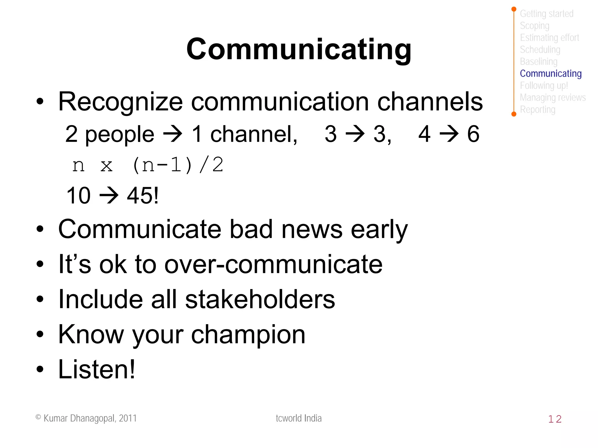 Getting started
                                                                 Scoping
                                                                 Estimating effort
                           Communicating                         Scheduling
                                                                 Baselining
                                                                 Communicating
                                                                 Following up!

• Recognize communication channels                               Managing reviews
                                                                 Reporting

       2 people 1 channel,                      3   3,   4   6
       n x (n-1)/2
       10   45!
•    Communicate bad news early
•    It’s ok to over-communicate
•    Include all stakeholders
•    Know your champion
•    Listen!
© Kumar Dhanagopal, 2011        tcworld India                           12
 