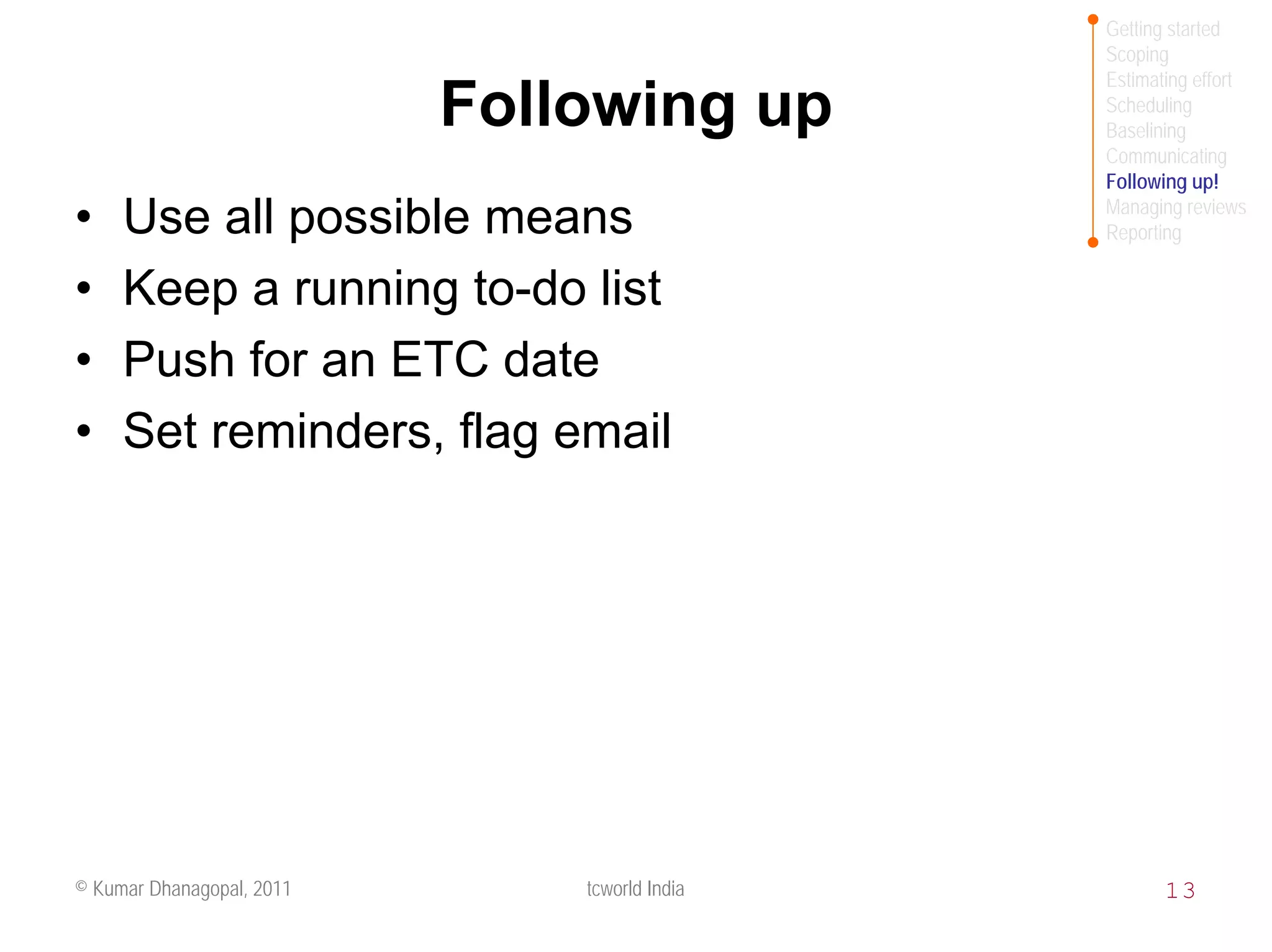 Getting started
                                               Scoping
                                               Estimating effort
                           Following up        Scheduling
                                               Baselining
                                               Communicating
                                               Following up!
                                               Managing reviews
•    Use all possible means                    Reporting


•    Keep a running to-do list
•    Push for an ETC date
•    Set reminders, flag email




© Kumar Dhanagopal, 2011       tcworld India          13
 