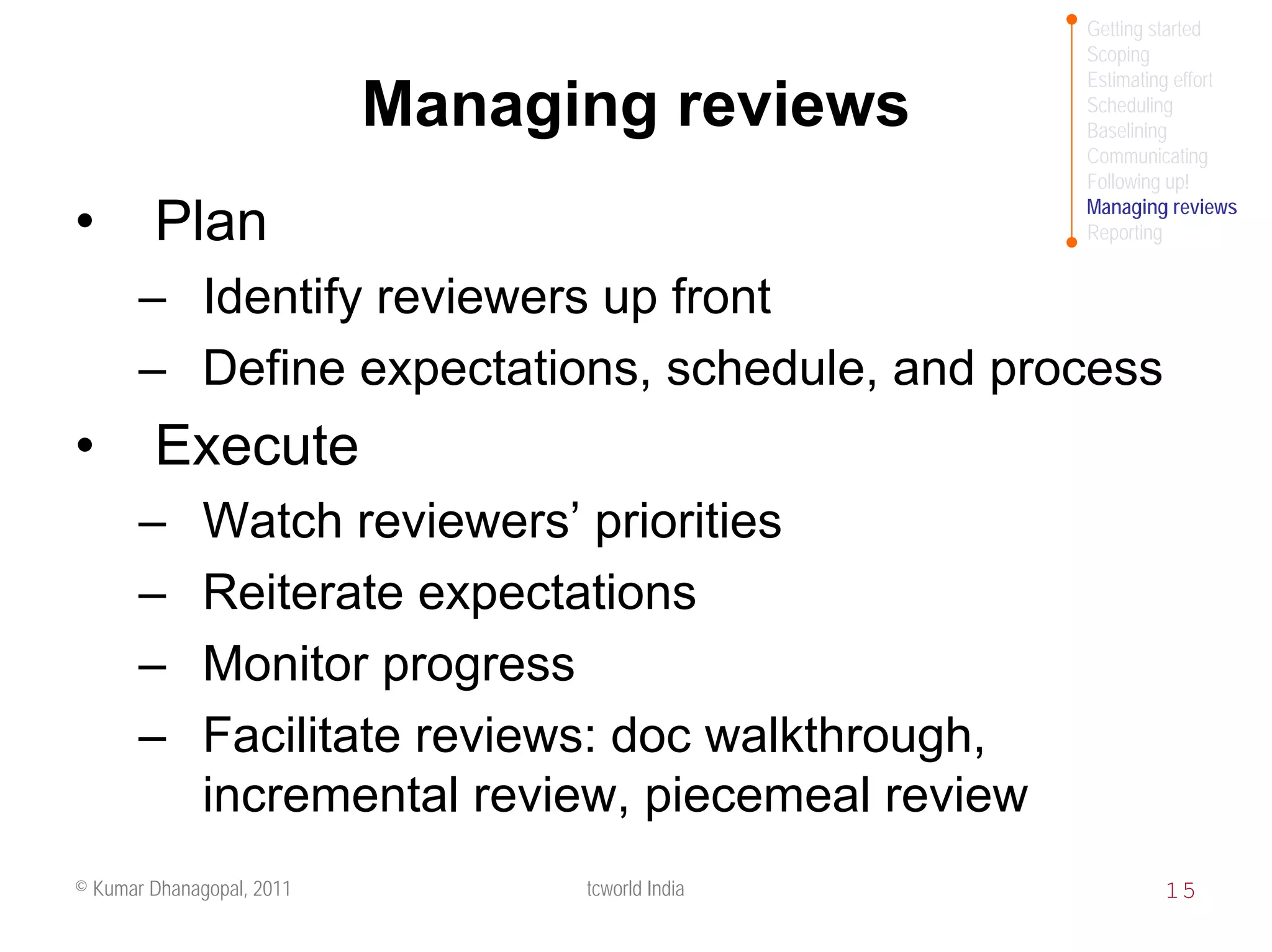 Getting started
                                                     Scoping
                                                     Estimating effort
                           Managing reviews          Scheduling
                                                     Baselining
                                                     Communicating
                                                     Following up!
                                                     Managing reviews
•       Plan                                         Reporting


       – Identify reviewers up front
       – Define expectations, schedule, and process
•       Execute
       –      Watch reviewers’ priorities
       –      Reiterate expectations
       –      Monitor progress
       –      Facilitate reviews: doc walkthrough,
              incremental review, piecemeal review
© Kumar Dhanagopal, 2011         tcworld India               15
 