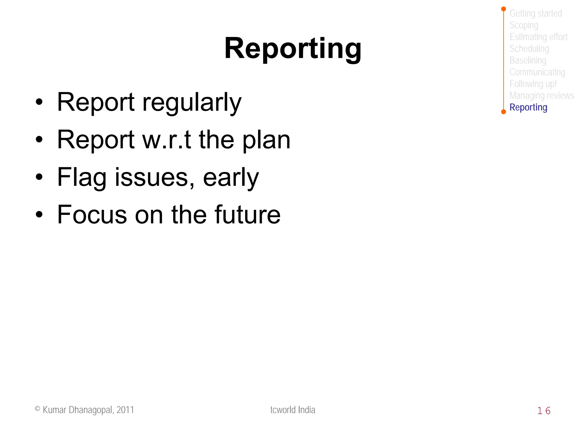 Getting started
                                              Scoping
                                              Estimating effort
                           Reporting          Scheduling
                                              Baselining
                                              Communicating
                                              Following up!
                                              Managing reviews
•    Report regularly                         Reporting


•    Report w.r.t the plan
•    Flag issues, early
•    Focus on the future




© Kumar Dhanagopal, 2011      tcworld India          16
 