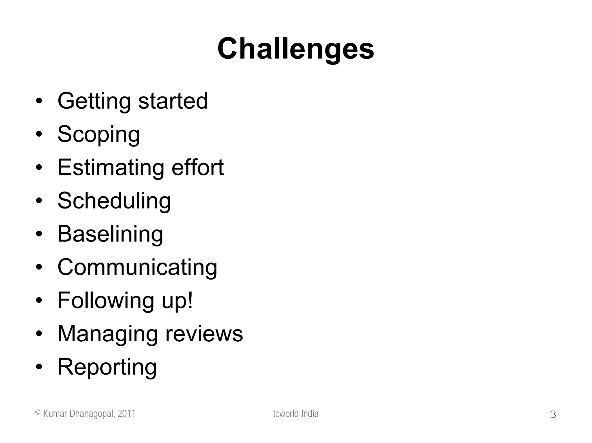 Challenges
•    Getting started
•    Scoping
•    Estimating effort
•    Scheduling
•    Baselining
•    Communicating
•    Following up!
•    Managing reviews
•    Reporting
© Kumar Dhanagopal, 2011      tcworld India   3
 