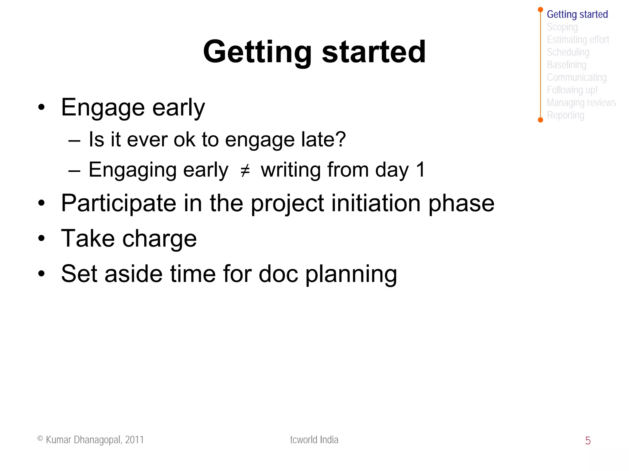 Getting started
                                                Scoping
                                                Estimating effort
                           Getting started      Scheduling
                                                Baselining
                                                Communicating
                                                Following up!
                                                Managing reviews
• Engage early                                  Reporting

       – Is it ever ok to engage late?
       – Engaging early ≠ writing from day 1
• Participate in the project initiation phase
• Take charge
• Set aside time for doc planning




© Kumar Dhanagopal, 2011        tcworld India            5
 