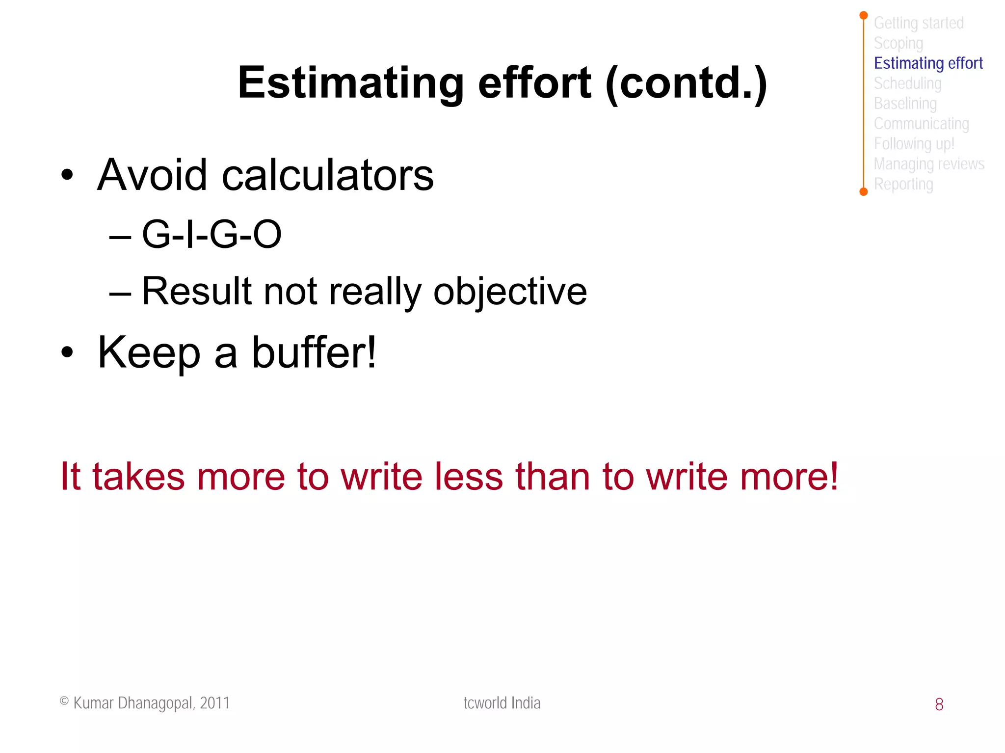 Getting started
                                                        Scoping
                                                        Estimating effort
                           Estimating effort (contd.)   Scheduling
                                                        Baselining
                                                        Communicating
                                                        Following up!
                                                        Managing reviews
• Avoid calculators                                     Reporting


       – G-I-G-O
       – Result not really objective
• Keep a buffer!

It takes more to write less than to write more!




© Kumar Dhanagopal, 2011              tcworld India              8
 