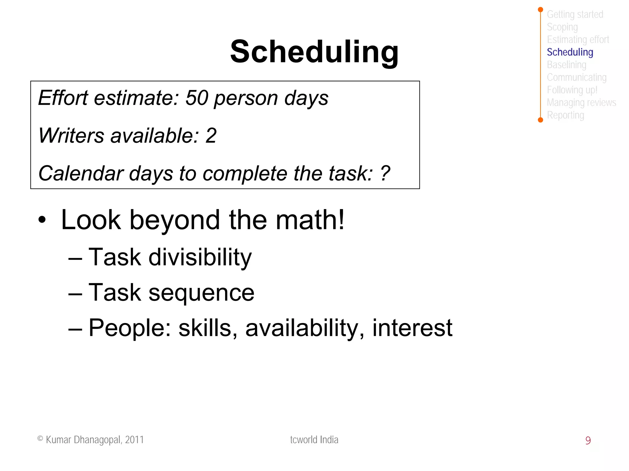 Getting started
                                                  Scoping
                                                  Estimating effort
                           Scheduling             Scheduling
                                                  Baselining
                                                  Communicating
                                                  Following up!
Effort estimate: 50 person days                   Managing reviews
                                                  Reporting

Writers available: 2
Calendar days to complete the task: ?

• Look beyond the math!
       – Task divisibility
       – Task sequence
       – People: skills, availability, interest



© Kumar Dhanagopal, 2011      tcworld India                9
 