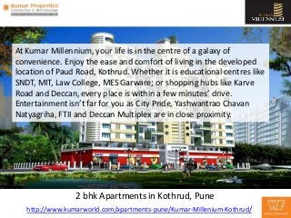 At Kumar Millennium, your life is in the centre of a galaxy of
convenience. Enjoy the ease and comfort of living in the developed
location of Paud Road, Kothrud. Whether it is educational centres like
SNDT, MIT, Law College, MES Garware; or shopping hubs like Karve
Road and Deccan, every place is within a few minutes’ drive.
Entertainment isn’t far for you as City Pride, Yashwantrao Chavan
Natyagriha, FTII and Deccan Multiplex are in close proximity.




                 2 bhk Apartments in Kothrud, Pune
   http://www.kumarworld.com/apartments-pune/Kumar-Millenium-Kothrud/
 