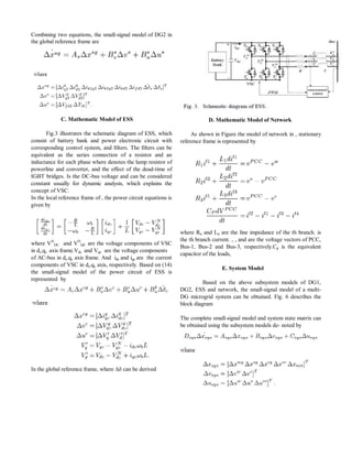 Combining two equations, the small-signal model of DG2 in 
the global reference frame are 
C. Mathematic Model of ESS 
Fig.3 illustrates the schematic diagram of ESS, which 
consist of battery bank and power electronic circuit with 
corresponding control system, and filters. The filters can be 
equivalent as the series connection of a resistor and an 
inductance for each phase where denotes the lump resistor of 
powerline and converter, and the effect of the dead-time of 
IGBT bridges. Is the DC-bus voltage and can be considered 
constant usually for dynamic analysis, which explains the 
concept of VSC. 
In the local reference frame of , the power circuit equations is 
given by 
where VN 
DC and VN 
QC are the voltage components of VSC 
in dc-qc axis frame.Vdc and Vqc are the voltage components 
of AC-bus in dc-qc axis frame. And idc and iqc are the current 
components of VSC in dc-qc axis, respectively. Based on (14) 
the small-signal model of the power circuit of ESS is 
represented by 
In the global reference frame, where Δδ can be derived 
D. Mathematic Model of Network 
As shown in Figure the model of network in , stationary 
reference frame is represented by 
where Rn and Ln are the line impedance of the th branch. is 
the th branch current. , , and are the voltage vectors of PCC, 
Bus-1, Bus-2 and Bus-3, respectively.Cp is the equivalent 
capacitor of the loads, 
E. System Model 
Based on the above subsystem models of DG1, 
DG2, ESS and network, the small-signal model of a multi- 
DG microgrid system can be obtained. Fig. 6 describes the 
block diagram 
The complete small-signal model and system state matrix can 
be obtained using the subsystem models de- noted by 
 