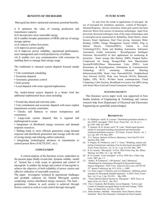 BENEFITS OF MICROGRID 
Microgrid has below mentioned enormous potential benefits: 
i) It optimizes the value of existing production and 
transmission capacity 
ii) It incorporates more renewable energy 
iii) It enables broader penetration of DERs and use of energy 
storage options 
iv) It reduces Carbon foot prints. 
v) It improves power quality 
vi) It improves power reliability, operational performance, 
asset management and overall productivity of utilities. 
vii) It enables two way communication with consumers by 
enabling them to manage their energy usage 
The traditional or classical system dispatch focused mainly 
on: 
• Unit commitment scheduling 
• Economic dispatch 
• Automatic generation control 
• Grid security 
• Local dispatch with some regional implications. 
The market-based system dispatch in a Smart Grid has 
additional sophisticated focus areas including: 
• Formal day-ahead and real-time tasks 
• Unit commitment and economic dispatch with more explicit 
transmission security constraints 
• Checks and balances to ensure transparency and 
consistency 
• Large-scale system dispatch that is regional and 
multiregional in scope. 
• Integration of distributed energy resources and demand 
response resources. 
• Shifting loads to more efficient generation using demand 
response and distributed generation and storage with the aim 
of saving energy and reducing carbon emissions. 
• Integrating technological advances in transmission to 
control power flows (FACTS,SVC, etc.). 
CONCLUSION 
A critical analysis of the literature review undertaken in 
the present paper finally reveals that dynamic stability model 
of System has a wide scope in operation and control of 
microgrids. It enables the design and control of microgrids to 
achieve the objective of both reliability of power system and 
effective utilization of renewable resources. 
The paper investigates technical & operational challenges 
and probable solutions for Hybrid Microgrid systems 
comprising various distributed energy resources. The load – 
generation balance in such system is achieved through 
Source control as well as Load control through microgrid. 
FUTURE SCOPE 
As seen from the trends in applications of microgrid the 
use of microgrid for simulation, operation , control of Microgrid , 
Demand Response , Service restoration, Smart grid control, has been 
observed. Micro Grid consists of numerous technologies. Apart from 
previously discussed techniques some of the major technologies used 
in microgrid can be enumerated as: Reliability, Smart Meters ,Smart 
Sensors, Smart Appliances, Real Time pricing, Automatic Meter 
Reading (AMR), Outage Management System (OMS), Plug in 
Hybrid Electric Vehicles(PHEV), Vehicle to Grid 
Technology(V2G), Home and Building Automation, Substation 
Automation ,Feeder Automation / Reconfiguration ,Intelligent 
Electronic Devices(IED) & their applications for monitoring & 
protection , Smart storage (like Battery, SMES, Pumped Hydro, 
Compressed Air Energy Storage),Wide Area Measurement 
System(WAMS),Phase Measurement Units (PMU), Load 
Restoration & Reconfiguration, Information & Communication 
Technology (ICT) containing Advanced Metering 
Infrastructure(AMI), Home Area Network(HAN), Neighborhood 
Area Network (NAN), Wide Area Network (WAN), Bluetooth, 
ZigBee, GPS, Wi-Fi, Wi-Max based communication, Cloud 
Computing, Cyber Security, Broadband over power line (BPL) along 
with Smart Micro Grid and Virtual Generation Technologies. 
ACKNOWLEDGMENT 
This literature survey paper work was supported in Sree 
Sastha Institute of Engineering & Technology and various 
research help from Department of Electrical and Electronics 
Engineering are gratefully acknowledged 
REFERENCES 
[1] H. Nikkhajoei and R. H. Lasseter, ―Distributed generation interface to 
the CERTS microgrid,‖ IEEE Trans. Power Del., vol. 24, no. 3, 
pp.1598–1608, Jul. 2009. 
[2] F. Katiraei, M. R. Iravani, and P. W. Lehn, ―Small-signal dynamic 
model of a microgrid including conventional and electronically 
interfaced distributed resources,‖ IET Gener. Transm. Distrib., vol. 1, 
no.3, pp. 369–378, May 2007. 
[3] P. C. Krause, Analysis of Electric Machinery. NewYork,NY,USA : 
McGraw-Hill, 1986. 
[4] N. Pogaku, M. Prodanovic, and T. C. Green, ―Modeling, analysis and 
testing of autonomous operation of an inverter-based microgrid,‖IEEE 
Trans. Power Electron., vol. 22, no. 2, pp. 613-624, Mar. 2007 
[5] R. H. Lasseter, ―Microgrids,‖ in Proc. IEEE Power Eng. Soc. Winter 
Meeting, Jan.2002, vol. 1, pp. 305-308. 
[6] R. H. Lasseter, ―Certs microgrid,‖ in Proc. IEEE Syst. of Syst. Eng. 
Conf., 2007, pp. 1-5. 
[7] Serban1, R.Teodorescu2, J.M.Guerrero3, and C.Marinescu1, 
―Modellingof an Autonomous Microgrid for Renewable Energy 
Sources Integration,‖ IEEE Trans. Industrial Electronics,IECON’09 
35th Annual Conference, pp. 4311-4316, ----2009. 
[8] J.A. Pecas Lopes,C.L.Moreira, and A.G.Madureira, ―Defining control 
strategies for Microgrids Islanded Operation,‖ in IEEE Trans. Power 
Syst., vol. 21,no. 2, pp. 916-924, May 2006 
[9] ―Guest Editorial Special Section on Microgrids,‖ IEEE Trans. on 
Smart Grid, vol 3,No.4, Dec 2012. 
[10] Tine L.Vandoorn, Bert Renders, Lieven Degroote, ―Active Load 
Control in Islanded microgrids Based on the Grid Voltage,‖ IEEE 
Trans. on Smart Grid, vol 2,No.1, Mar 2011. 
[11] Mark Summer, Abdullah Abuosorrah, David Thomas, Pericle 
Zanchetta, ―Real Time Parameter Estimation for Power Quality 
 