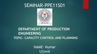 TOPIC- CAPACITY CONTROL AND PLANNING
NAME- Kumar
Ujjwal
SEMINAR-PPE11S01
DEPARTMENT OF PRODUCTION
ENGINEERING
 