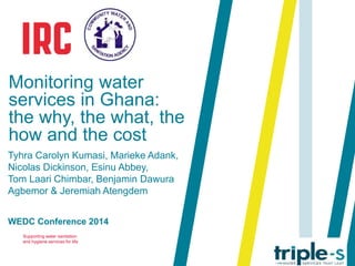 Monitoring water 
services in Ghana: 
the why, the what, the 
how and the cost 
Tyhra Carolyn Kumasi, Marieke Adank, 
Nicolas Dickinson, Esinu Abbey, 
Tom Laari Chimbar, Benjamin Dawura 
Agbemor & Jeremiah Atengdem 
WEDC Conference 2014 
Supporting water sanitation 
and hygiene services for life 
 