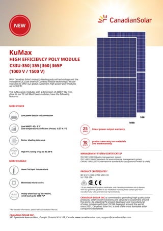 With Canadian Solar’s industry leading poly cell technology and the
innovative LIC (Low Internal Current) module technology, we are
now able to offer our global customers high power poly modules
up to 365 W.
The KuMax poly modules with a dimension of 2000 ˣ 992 mm,
close to our 72 cell MaxPower modules, have the following
features:
CS3U-350|355|360|365P
High High PTC rating of up to: 92.64 %
5BB
MBB
(1000 V / 1500 V)
KuMax
HIGH EFFICIENCY POLY MODULE
CANADIAN SOLAR INC.
545 Speedvale Avenue West, Guelph, Ontario N1K 1E6, Canada, www.canadiansolar.com, support@canadiansolar.com
IEC 61215 / IEC 61730: VDE / CE
UL 1703: CSA
* If you need specific product certificates, and if module installations are to deviate
from our guidance specified in our installation manual, please contact your local
Canadian Solar sales and technical representatives.
linear power output warranty
product warranty on materials
and workmanship
PRODUCT CERTIFICATES*
ISO 9001:2008 / Quality management system
ISO 14001:2004 / Standards for environmental management system
OHSAS 18001:2007 / International standards for occupational health & safety
MANAGEMENT SYSTEM CERTIFICATES*
Lower hot spot temperature
Low power loss in cell connection
Minimizes micro-cracks
Low NMOT: 42 ± 3 °C
Low temperature coefficient (Pmax): -0.37 % / °C
MORE POWER
Better shading tolerance
MORE RELIABLE
CANADIAN SOLAR INC.is committed to providing high quality solar
products, solar system solutions and services to customers around
the world. As a leading PV project developer and manufacturer
of solar modules with over 25 GW deployed around the world
since 2001, Canadian Solar Inc. is one of the most bankable solar
companies worldwide.
Heavy snow load up to 5400 Pa,
wind load up to 3600 Pa*
* For detailed information, please refer to Installation Manual.
 